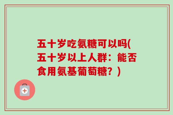 五十岁吃氨糖可以吗(五十岁以上人群：能否食用氨基葡萄糖？)