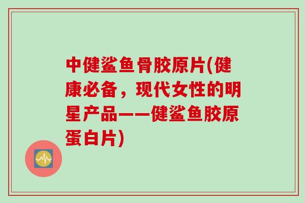 中健鲨鱼骨胶原片(健康必备，现代女性的明星产品——健鲨鱼胶原蛋白片)