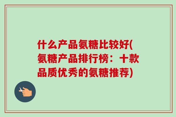 什么产品氨糖比较好(氨糖产品排行榜：十款品质优秀的氨糖推荐)