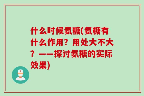 什么时候氨糖(氨糖有什么作用？用处大不大？——探讨氨糖的实际效果)