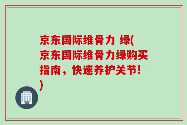 京东国际维骨力 绿(京东国际维骨力绿购买指南，快速养护关节!)