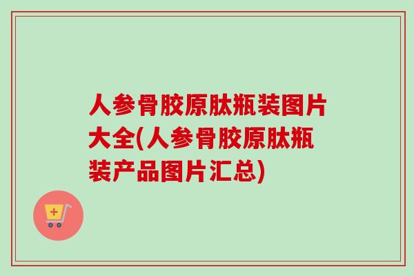 人参骨胶原肽瓶装图片大全(人参骨胶原肽瓶装产品图片汇总)