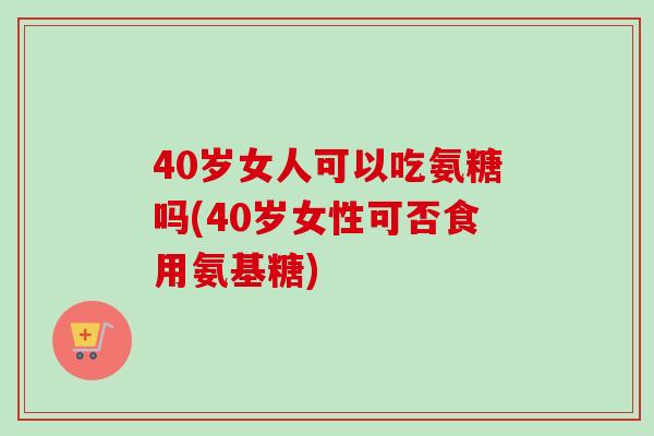 40岁女人可以吃氨糖吗(40岁女性可否食用氨基糖)