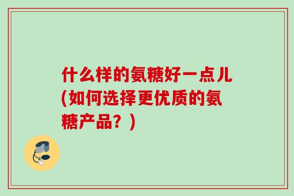 什么样的氨糖好一点儿(如何选择更优质的氨糖产品？)