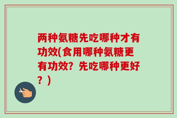 两种氨糖先吃哪种才有功效(食用哪种氨糖更有功效？先吃哪种更好？)