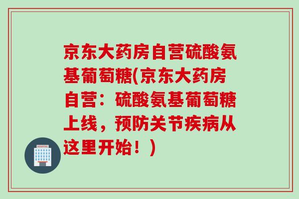 京东大药房自营硫酸氨基葡萄糖(京东大药房自营：硫酸氨基葡萄糖上线，预防关节疾病从这里开始！)