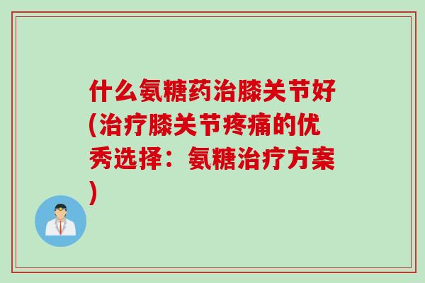 什么氨糖药治膝关节好(治疗膝关节疼痛的优秀选择：氨糖治疗方案)