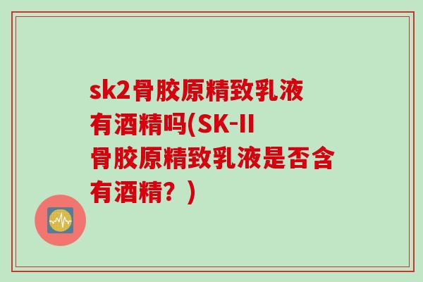 sk2骨胶原精致乳液有酒精吗(SK-II骨胶原精致乳液是否含有酒精？)