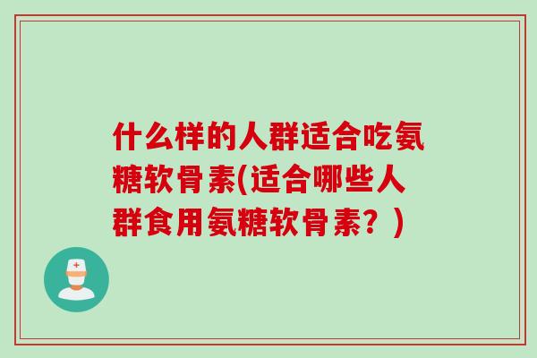 什么样的人群适合吃氨糖软骨素(适合哪些人群食用氨糖软骨素？)