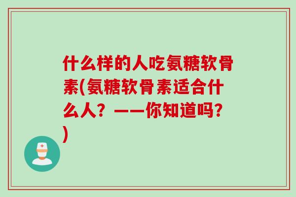 什么样的人吃氨糖软骨素(氨糖软骨素适合什么人？——你知道吗？)