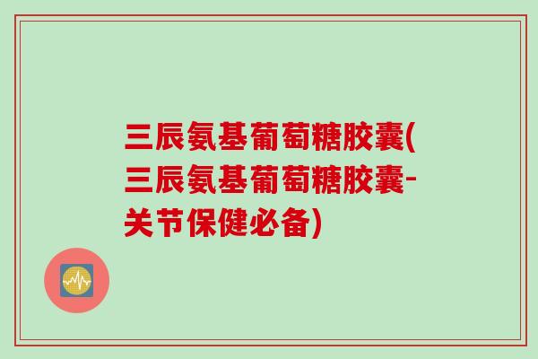 三辰氨基葡萄糖胶囊(三辰氨基葡萄糖胶囊-关节保健必备)