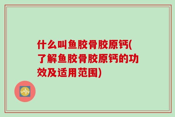 什么叫鱼胶骨胶原钙(了解鱼胶骨胶原钙的功效及适用范围)