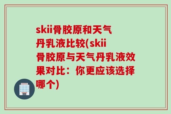 skii骨胶原和天气丹乳液比较(skii骨胶原与天气丹乳液效果对比：你更应该选择哪个)