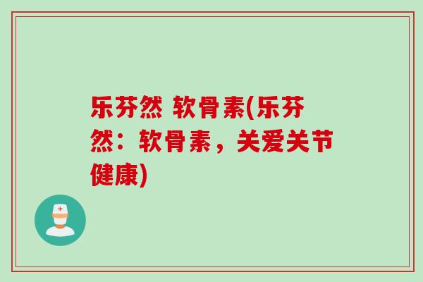 乐芬然 软骨素(乐芬然：软骨素，关爱关节健康)