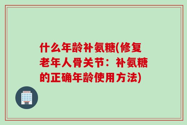 什么年龄补氨糖(修复老年人骨关节：补氨糖的正确年龄使用方法)
