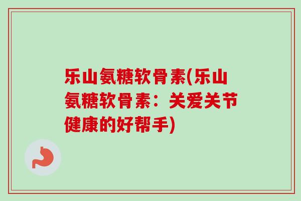 乐山氨糖软骨素(乐山氨糖软骨素：关爱关节健康的好帮手)