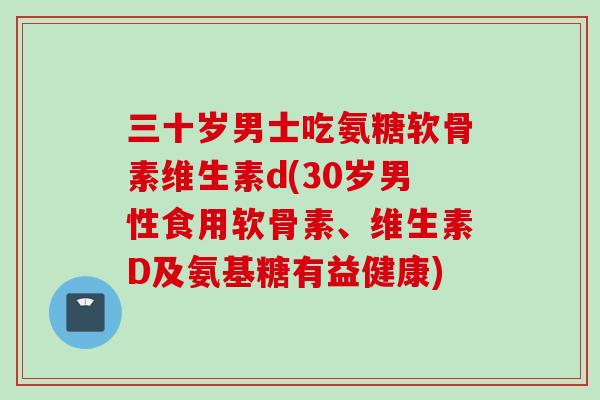 三十岁男士吃氨糖软骨素维生素d(30岁男性食用软骨素、维生素D及氨基糖有益健康)
