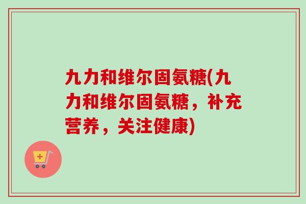 九力和维尔固氨糖(九力和维尔固氨糖，补充营养，关注健康)