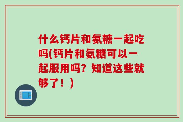 什么钙片和氨糖一起吃吗(钙片和氨糖可以一起服用吗?知道这些就够了!) 什么钙片和氨糖一起吃吗(钙片和氨糖可以一起服用吗?知道这些就够了!)