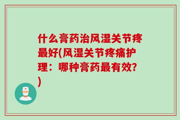 什么膏药治风湿关节疼最好(风湿关节疼痛护理：哪种膏药最有效？)