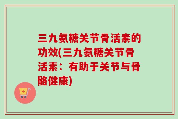 三九氨糖关节骨活素的功效(三九氨糖关节骨活素：有助于关节与骨骼健康)
