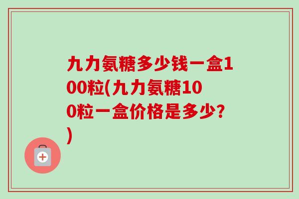 九力氨糖多少钱一盒100粒(九力氨糖100粒一盒价格是多少？)