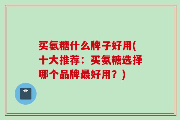 买氨糖什么牌子好用(十大推荐：买氨糖选择哪个品牌最好用？)