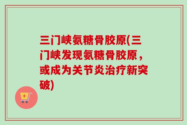 三门峡氨糖骨胶原(三门峡发现氨糖骨胶原，或成为关节炎治疗新突破)