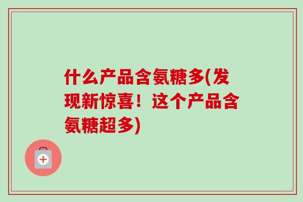 什么产品含氨糖多(发现新惊喜！这个产品含氨糖超多)