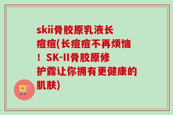 skii骨胶原乳液长痘痘(长痘痘不再烦恼！SK-II骨胶原修护露让你拥有更健康的肌肤)