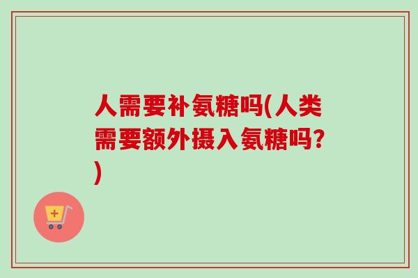 人需要补氨糖吗(人类需要额外摄入氨糖吗？)