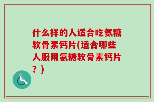 什么样的人适合吃氨糖软骨素钙片(适合哪些人服用氨糖软骨素钙片？)