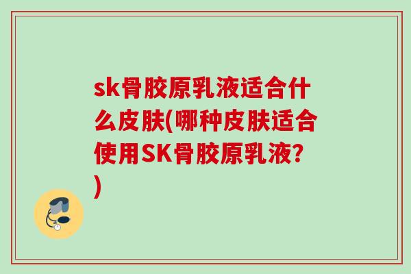 sk骨胶原乳液适合什么皮肤(哪种皮肤适合使用SK骨胶原乳液？)
