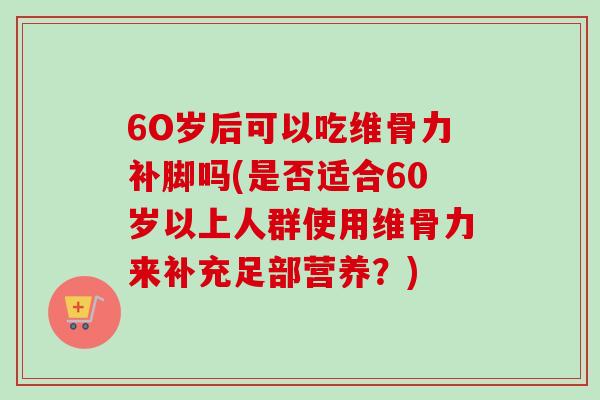 6O岁后可以吃维骨力补脚吗(是否适合60岁以上人群使用维骨力来补充足部营养？)