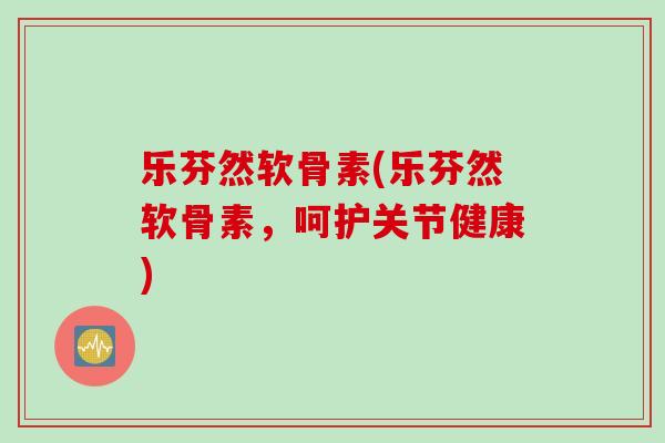 乐芬然软骨素(乐芬然软骨素，呵护关节健康)