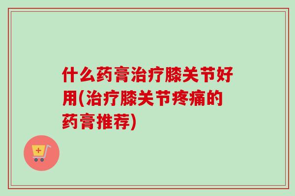 什么药膏治疗膝关节好用(治疗膝关节疼痛的药膏推荐)