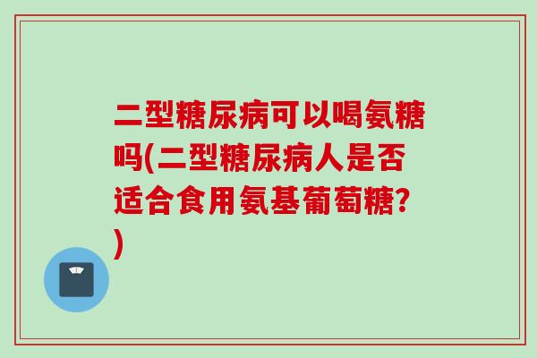 二型糖尿病可以喝氨糖吗(二型糖尿病人是否适合食用氨基葡萄糖？)