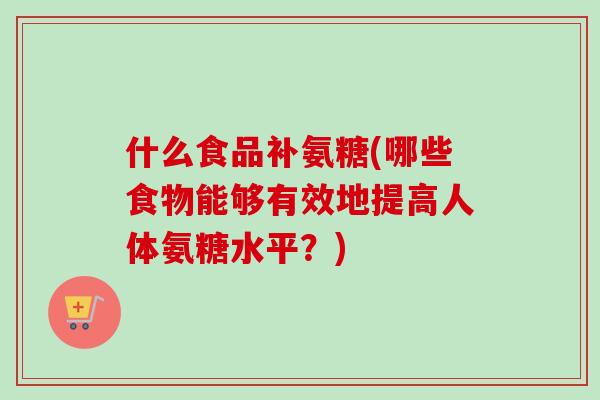 什么食品补氨糖(哪些食物能够有效地提高人体氨糖水平？)