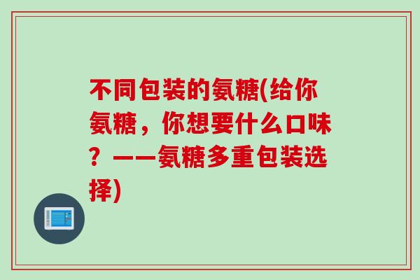 不同包装的氨糖(给你氨糖，你想要什么口味？——氨糖多重包装选择)