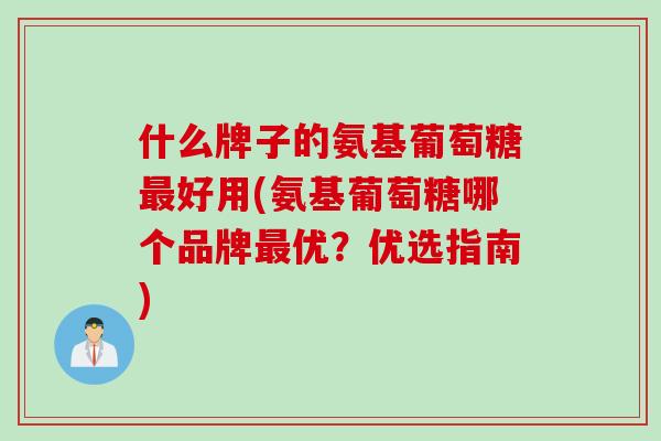什么牌子的氨基葡萄糖最好用(氨基葡萄糖哪个品牌最优？优选指南)