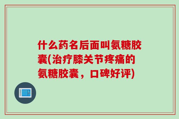 什么药名后面叫氨糖胶囊(治疗膝关节疼痛的氨糖胶囊，口碑好评)
