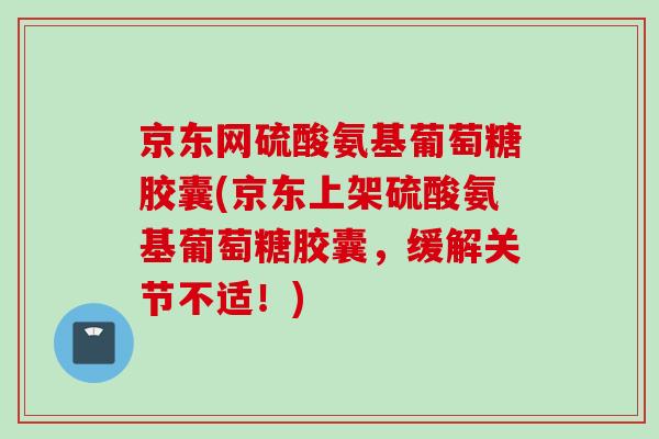 京东网硫酸氨基葡萄糖胶囊(京东上架硫酸氨基葡萄糖胶囊，缓解关节不适！)