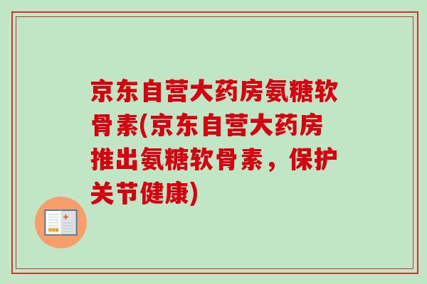 京东自营大药房氨糖软骨素(京东自营大药房推出氨糖软骨素，保护关节健康)