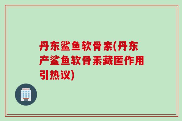 丹东鲨鱼软骨素(丹东产鲨鱼软骨素藏匿作用引热议)
