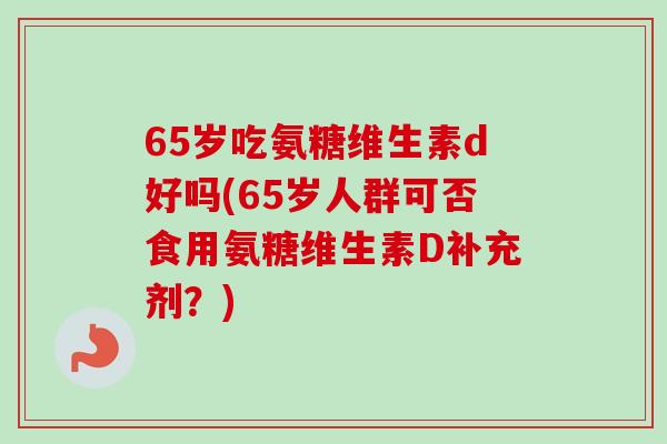 65岁吃氨糖维生素d好吗(65岁人群可否食用氨糖维生素D补充剂？)