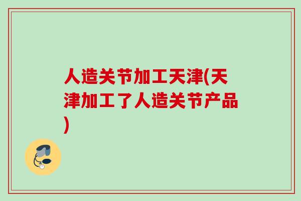 人造关节加工天津(天津加工了人造关节产品)