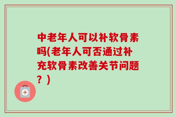中老年人可以补软骨素吗(老年人可否通过补充软骨素改善关节问题?) 中老年人可以补软骨素吗(老年人可否通过补充软骨素改善关节问题?)