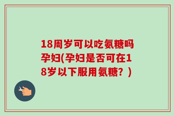 18周岁可以吃氨糖吗孕妇(孕妇是否可在18岁以下服用氨糖？)
