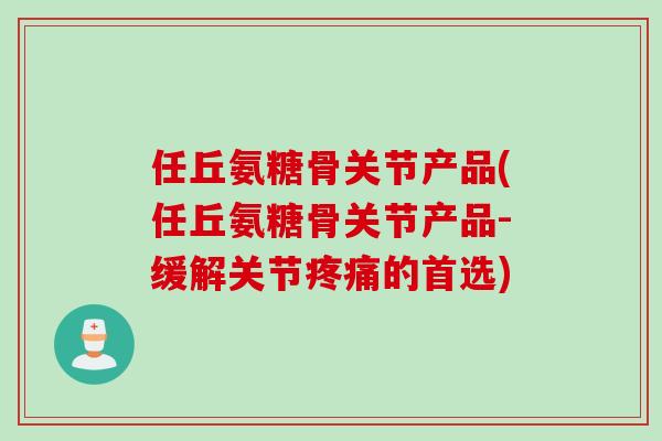 任丘氨糖骨关节产品(任丘氨糖骨关节产品-缓解关节疼痛的首选)