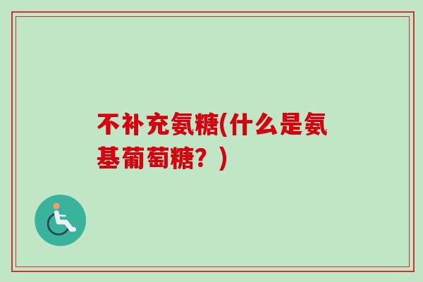 不补充氨糖(什么是氨基葡萄糖？)